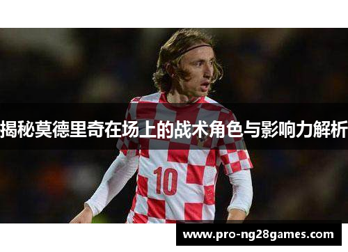 揭秘莫德里奇在场上的战术角色与影响力解析