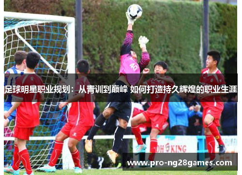 足球明星职业规划：从青训到巅峰 如何打造持久辉煌的职业生涯