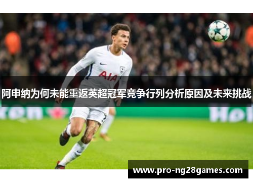 阿申纳为何未能重返英超冠军竞争行列分析原因及未来挑战