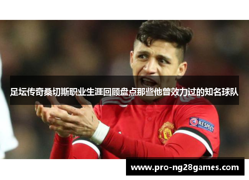 足坛传奇桑切斯职业生涯回顾盘点那些他曾效力过的知名球队