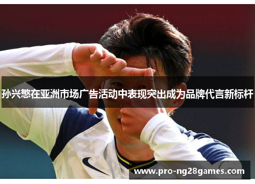 孙兴慜在亚洲市场广告活动中表现突出成为品牌代言新标杆 孙兴慜在亚洲市场广告活动中表现突出成为品牌代言新标杆
