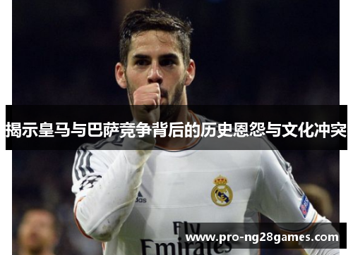 揭示皇马与巴萨竞争背后的历史恩怨与文化冲突