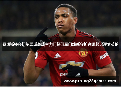 桑切斯转会切尔西逆袭成主力门将蓝军门线新守护者崛起记逐梦英伦