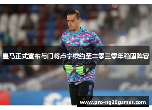 皇马正式宣布与门将卢宁续约至二零三零年稳固阵容